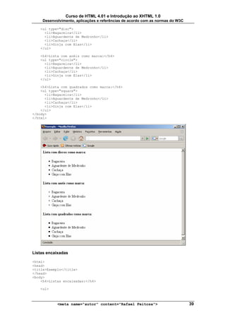 Curso de HTML 4.01 e Introdução ao XHTML 1.0
     Desenvolvimento, aplicações e referências de acordo com as normas do W3C

   <ul type="disc">
     <li>Bagaceira</li>
     <li>Aguardente de Medronho</li>
     <li>Cachaça</li>
     <li>Ginja com Elas</li>
   </ul>

   <h4>Lista com anéis como marca:</h4>
   <ul type="circle">
     <li>Bagaceira</li>
     <li>Aguardente de Medronho</li>
     <li>Cachaça</li>
     <li>Ginja com Elas</li>
   </ul>

    <h4>Lista com quadrados como marca:</h4>
    <ul type="square">
      <li>Bagaceira</li>
      <li>Aguardente de Medronho</li>
      <li>Cachaça</li>
      <li>Ginja com Elas</li>
    </ul>
</body>
</html>




Listas encaixadas

<html>
<head>
<title>Exemplo</title>
</head>
<body>
    <h4>Listas encaixadas:</h4>

   <ul>



            <meta name="autor" content="Rafael Feitosa">                        39
 