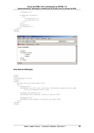 Curso de HTML 4.01 e Introdução ao XHTML 1.0
     Desenvolvimento, aplicações e referências de acordo com as normas do W3C

       <li>Bagaço</li>

       <li>Bebidas de menina
          <ul>
             <li>Chazinho</li>
             <li>Leitinho</li>
          </ul>
       </li>
       <li>Rum</li>
       <li>Cachaça</li>
    </ul>
</body>
</html>




Uma lista de definições


<html>
<head>
<title>Exemplo</title>
</head>
<body>
    <h4>Uma Lista de Definições:</h4>
    <dl>
        <dt>Rum</dt>
        <dd>Bebida com alto teor alcoólico. Revigorante poderoso para quem
            sofre de fraqueza física.</dd>

       <dt>Água das pedras</dt>
       <dd>Bebida para senhoras e meninos fracos.</dd>

        <dt>Bagaço</dt>
        <dd>Bebida para Homens e Mulheres de barba.</dd>
    </dl>
</body>
</html>




            <meta name="autor" content="Rafael Feitosa">                        40
 