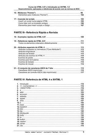 Curso de HTML 4.01 e Introdução ao XHTML 1.0
       Desenvolvimento, aplicações e referências de acordo com as normas do W3C

16 – Molduras ("frames") ........................................................................................ 98
     Elementos para molduras ("frames") ................................................................ 102

17 – Inserção de scripts .......................................................................................... 105
      Inserir um script numa página HTML ................................................................ 105
      Como lidar com os browsers antigos ................................................................ 106
      Elementos para inserir scripts e código ............................................................ 107



PARTE III– Referência Rápida e Revisão
18 – Exemplos rápidos de HTML 4.01 .................................................................... 109

19 – Referência rápida de HTML 4.01 .....................................................................111
     Todos os elementos ordenados alfabeticamente ............................................. 111

20 – Atributos especiais do HTML 4 ...................................................................... 113
     Atributos nucleares ou intrínsecos ("Core Attributes") ...................................... 113
     Atributos lingüísticos ......................................................................................... 113
     Atributos de teclado .......................................................................................... 113
     Atributos de eventos do HTML 4 .......................................................................114
     Eventos de janela ..............................................................................................114
     Eventos para formulários .................................................................................. 114
     Eventos de teclado ............................................................................................114
     Eventos do mouse ............................................................................................ 114

21 – O conjunto de caracteres ASCII de 7 bits ..................................................... 115
     Caracteres ASCII imprimíveis ........................................................................... 115
     Caracteres de controle ASCII (não imprimíveis) ............................................... 117



PARTE IV: Referência de HTML 4 e XHTML 1
     1. Introdução ...................................................................................................... 119
     2. <!-- (comentários) --> ..................................................................................... 119
     3. <!DOCTYPE> .................................................................................................119
     4. a ..................................................................................................................... 121
     5. abbr ................................................................................................................ 123
     6. acronym ......................................................................................................... 124
     7. address .......................................................................................................... 125
     8. applet ............................................................................................................. 125
     9. area ................................................................................................................ 127
     10. b ..................................................................................................................... 145
     11. base ............................................................................................................... 129
     12. basefont ......................................................................................................... 130
     13. bdo ................................................................................................................. 131
     14. big .................................................................................................................. 145
     15. blockquote ...................................................................................................... 131
     16. body ............................................................................................................... 132
     17. br .................................................................................................................... 133
     18. button ............................................................................................................. 134
     19. caption ............................................................................................................135
     20. center ............................................................................................................. 136
     21. cite ..................................................................................................................175


                    <meta name="autor" content="Rafael Feitosa">                                                                  5
 