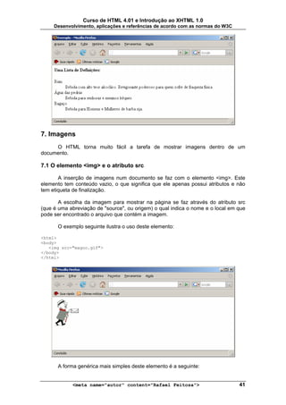 Curso de HTML 4.01 e Introdução ao XHTML 1.0
     Desenvolvimento, aplicações e referências de acordo com as normas do W3C




7. Imagens
     O HTML torna muito fácil a tarefa de mostrar imagens dentro de um
documento.

7.1 O elemento <img> e o atributo src

       A inserção de imagens num documento se faz com o elemento <img>. Este
elemento tem conteúdo vazio, o que significa que ele apenas possui atributos e não
tem etiqueta de finalização.

       A escolha da imagem para mostrar na página se faz através do atributo src
(que é uma abreviação de "source", ou origem) o qual indica o nome e o local em que
pode ser encontrado o arquivo que contém a imagem.

      O exemplo seguinte ilustra o uso deste elemento:

<html>
<body>
   <img src="magoo.gif">
</body>
</html>




      A forma genérica mais simples deste elemento é a seguinte:


            <meta name="autor" content="Rafael Feitosa">                        41
 