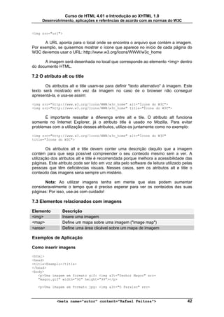 Curso de HTML 4.01 e Introdução ao XHTML 1.0
     Desenvolvimento, aplicações e referências de acordo com as normas do W3C


<img src="url">

      A URL aponta para o local onde se encontra o arquivo que contém a imagem.
Por exemplo, se quisermos mostrar o ícone que aparece no início de cada página do
W3C devemos usar o URL: http://www.w3.org/Icons/WWW/w3c_home

      A imagem será desenhada no local que corresponde ao elemento <img> dentro
do documento HTML.

7.2 O atributo alt ou title

       Os atributos alt e title usam-se para definir "texto alternativo" à imagem. Este
texto será mostrado em vez da imagem no caso de o browser não conseguir
apresentá-la, e usa-se assim:

<img src="http://www.w3.org/Icons/WWW/w3c_home" alt="Ícone do W3C">
<img src="http://www.w3.org/Icons/WWW/w3c_home" title="Ícone do W3C">

       É importante ressaltar a diferença entre alt e tile. O atributo alt funciona
somente no Internet Explorer, já o atributo title é usado no Mozilla. Para evitar
problemas com a utilização desses atributos, utilize-os juntamente como no exemplo:

<img src="http://www.w3.org/Icons/WWW/w3c_home" alt="Ícone do W3C"
title="Ícone do W3C">

        Os atributos alt e title devem conter uma descrição daquilo que a imagem
contém para que seja possível compreender o seu conteúdo mesmo sem a ver. A
utilização dos atributos alt e title é recomendada porque melhora a acessibilidade das
páginas. Este atributo pode ser lido em voz alta pelo software de leitura utilizado pelas
pessoas que têm deficiências visuais. Nesses casos, sem os atributos alt e title o
conteúdo das imagens seria sempre um mistério.

       Nota: Ao utilizar imagens tenha em mente que elas podem aumentar
consideravelmente o tempo que é preciso esperar para ver os conteúdos das suas
páginas: Por isso, use-as com cuidado!

7.3 Elementos relacionados com imagens

Elemento        Descrição
<img>           Insere uma imagem
<map>           Define um mapa sobre uma imagem ("image map")
<area>          Define uma área clicável sobre um mapa de imagem

Exemplos de Aplicação

Como inserir imagens

<html>
<head>
<title>Exemplo</title>
</head>
<body>
   <p>Uma imagem em formato gif: <img alt="Senhor Magoo" src=
   "magoo.gif" width="90" height="99"></p>

   <p>Uma imagem em formato jpg: <img alt="O Paraíso" src=



             <meta name="autor" content="Rafael Feitosa">                             42
 