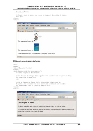 Curso de HTML 4.01 e Introdução ao XHTML 1.0
     Desenvolvimento, aplicações e referências de acordo com as normas do W3C

  "praia.jpg"></p>

   <p>Repare que em ambos os casos a imagem é inserida do mesmo
   modo.</p>
</body>
</html>




Utilizando uma imagem de fundo

<html>
<head>
<title>Exemplo</title>
</head>
<body background="bg-pegadas.jpg">
   <h3>Uma imagem de fundo</h3>

  <p>Os fundos de imagem tanto podem ser criados com imagens do tipo
  jpg como gif ou png.<br>
  </p>

   <p>Se a imagem de fundo tiver dimensões inferiores às
   da janela do browser ela será repetida (formando um mosaico)
   até preencher todo o fundo da página.</p>
</body>
</html>




            <meta name="autor" content="Rafael Feitosa">                        43
 