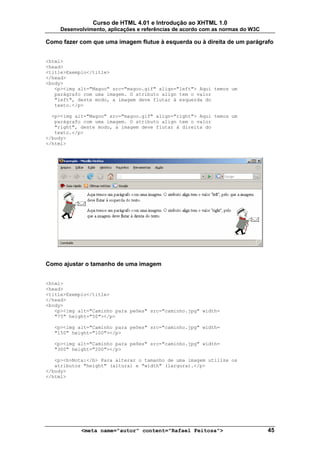 Curso de HTML 4.01 e Introdução ao XHTML 1.0
     Desenvolvimento, aplicações e referências de acordo com as normas do W3C

Como fazer com que uma imagem flutue à esquerda ou à direita de um parágrafo


<html>
<head>
<title>Exemplo</title>
</head>
<body>
   <p><img alt="Magoo" src="magoo.gif" align="left"> Aqui temos um
   parágrafo com uma imagem. O atributo align tem o valor
   "left", deste modo, a imagem deve flutar à esquerda do
   texto.</p>

  <p><img alt="Magoo" src="magoo.gif" align="right"> Aqui temos um
   parágrafo com uma imagem. O atributo align tem o valor
   "right", deste modo, a imagem deve flutar à direita do
   texto.</p>
</body>
</html>




Como ajustar o tamanho de uma imagem


<html>
<head>
<title>Exemplo</title>
</head>
<body>
   <p><img alt="Caminho para peões" src="caminho.jpg" width=
   "75" height="50"></p>

  <p><img alt="Caminho para peões" src="caminho.jpg" width=
  "150" height="100"></p>

  <p><img alt="Caminho para peões" src="caminho.jpg" width=
  "300" height="200"></p>

   <p><b>Nota:</b> Para alterar o tamanho de uma imagem utilize os
   atributos "height" (altura) e "width" (largura).</p>
</body>
</html>




            <meta name="autor" content="Rafael Feitosa">                        45
 