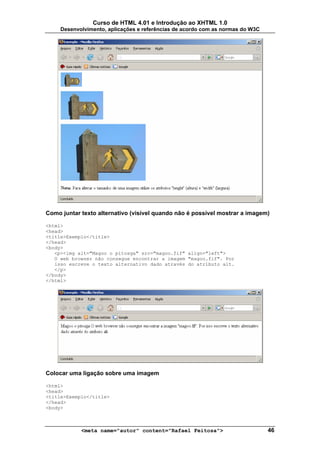 Curso de HTML 4.01 e Introdução ao XHTML 1.0
     Desenvolvimento, aplicações e referências de acordo com as normas do W3C




Como juntar texto alternativo (visível quando não é possível mostrar a imagem)

<html>
<head>
<title>Exemplo</title>
</head>
<body>
   <p><img alt="Magoo o pitosga" src="magoo.fif" align="left">
   O web browser não consegue encontrar a imagem "magoo.fif". Por
   isso escreve o texto alternativo dado através do atributo alt.
   </p>
</body>
</html>




Colocar uma ligação sobre uma imagem

<html>
<head>
<title>Exemplo</title>
</head>
<body>



            <meta name="autor" content="Rafael Feitosa">                        46
 