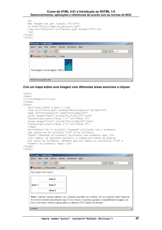 Curso de HTML 4.01 e Introdução ao XHTML 1.0
     Desenvolvimento, aplicações e referências de acordo com as normas do W3C

   <p>
   Uma imagem com uma ligação ("link"):
   <a href="http://www.um_paraiso.com">
   <img alt="Paraíso" src="praia.jpg" border="0"></a>
   </p>
</body>
</html>




Crie um mapa sobre uma imagem com diferentes áreas sensíveis a cliques

<html>
<head>
<title>Exemplo</title>
</head>
<body>
   <p>Clique sobre a área 1.</p>
   <img src="rects.gif" usemap="#rectangulos" border="0">
   <map id="rectangulos" name="rectangulos">
   <area shape="rect" coords="0,0,56,120" href=
   "javascript:alert('área 1')" alt="Área 1">
   <area shape="rect" coords="56,0,248,42" href=
   "javascript:alert('área 2')" alt="Área 2">
   </map>
   <p><b>Nota:</b> O atributo "usemap" utilizado com o elemento
   img refere-se ao atributo "id" ou ao atributo
   "name" (depende do browser) existente num elemento map. Por
   isso temos, se queremos garantir a compatibilidade da página
   com todos os browsers, devemos aplicar ambos os atributos ("id" e
   "name") ao elemento <map>.</p>
</body>
</html>




            <meta name="autor" content="Rafael Feitosa">                        47
 