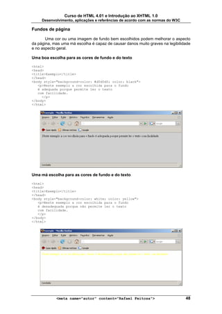 Curso de HTML 4.01 e Introdução ao XHTML 1.0
     Desenvolvimento, aplicações e referências de acordo com as normas do W3C

Fundos de página

       Uma cor ou uma imagem de fundo bem escolhidos podem melhorar o aspecto
da página, mas uma má escolha é capaz de causar danos muito graves na legibilidade
e no aspecto geral.

Uma boa escolha para as cores de fundo e do texto

<html>
<head>
<title>Exemplo</title>
</head>
<body style="background-color: #d0d0d0; color: black">
   <p>Neste exemplo a cor escolhida para o fundo
   é adequada porque permite ler o texto
   com facilidade.
     </p>
</body>
</html>




Uma má escolha para as cores de fundo e do texto

<html>
<head>
<title>Exemplo</title>
</head>
<body style="background-color: white; color: yellow">
   <p>Neste exemplo a cor escolhida para o fundo
   é desadequada porque não permite ler o texto
   com facilidade.
   </p>
</body>
</html>




            <meta name="autor" content="Rafael Feitosa">                        48
 