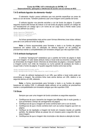 Curso de HTML 4.01 e Introdução ao XHTML 1.0
       Desenvolvimento, aplicações e referências de acordo com as normas do W3C

7.4 O atributo bgcolor do elemento <body>

        O elemento <body> possui atributos que nos permite especificar as cores do
texto e a cor de fundo. Também podemos usar uma imagem como padrão de fundo.

       O atributo bgcolor nos permite escolher a cor de fundo da página. O quadro
seguinte mostra três formas de indicar a cor de fundo da página usando um código de
cor hexadecimal um código rgb e um nome de cor (veja mais à frente neste curso
como se definem as cores.)

<body bgcolor="#000000">
<body bgcolor="rgb(0,0,0)">
<body bgcolor="black">

       As linhas apresentadas mais acima usam formas diferentes (mas todas válidas)
para dar a cor preta ao fundo da página.

       Nota: a forma recomendada para formatar o texto e os fundos de página
baseia-se em estilos CSS. A utilização do atributo bgcolor só se justifica se
precisarmos manter a compatibilidade com browsers antigos que não suportam CSS.

7.5 O atributo background

       O atributo "background" estabelece que o padrão de fundo da página é dado
por uma imagem. O valor deste atributo indica o local onde se encontra a imagem. Se
as dimensões da imagem forem inferiores às dimensões da página, o browser repetirá
a imagem (como num chão de mosaicos ou numa parede de azulejos) de modo a
ocupar todo o fundo da página. O quadro seguinte mostra como isso se faz:

<body background="clouds.gif">
<body background="http://www.meusite.com/clouds.gif">

       O valor do atributo background é um URL que define o local onde pode ser
encontrada a imagem. Na primeira linha mais acima demos um URL relativo e na
segunda demos um URL absoluto.

       Nota: a forma recomendada para formatar o texto e os fundos de página
baseia-se em estilos CSS. A utilização deste atributo só se justifica se precisarmos
manter a compatibilidade com browsers antigos que não suportam CSS.

7.6 Dicas

        Sempre que usar uma imagem de fundo considere os seguintes aspectos:

   •    Certifique-se de que o tamanho da imagem (em KBytes) não é muito grande, o
        que aumentaria o tempo de carregamento da página.
   •    Certifique-se de que a imagem de fundo combina bem com a cor do texto.
   •    Certifique-se de que o fundo combina bem com as outras imagens que tem na
        página.
   •    Verifique se da repetição a imagem de fundo em mosaico resulta um padrão
        perfeito. Se detectar falhas ao passar de um mosaico para o seguinte não use
        essa imagem.
   •    Certifique-se de que a imagem não incomoda e não desvia a atenção do texto.




              <meta name="autor" content="Rafael Feitosa">                        49
 