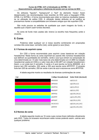 Curso de HTML 4.01 e Introdução ao XHTML 1.0
     Desenvolvimento, aplicações e referências de acordo com as normas do W3C

   Os atributos "bgcolor", "background" e "text" do elemento <body> foram
desaprovados nas recomendações mais recentes do W3C para a linguagem HTML
(HTML 4 e XHTML). A forma recomendada para obter os mesmos resultados baseia-
se na utilização de estilos CSS. A utilização destes atributos só se justifica se
precisarmos manter a compatibilidade com browsers antigos que não suportam CSS.

   São muito poucos os websites de qualidade que usam imagens de fundo, e
aqueles que o fazem usam fundos discretos.

    As cores de fundo mais usadas são: branco (a escolha mais frequente,) preto e
cinzento.

8. Cores
       Podemos obter qualquer cor à nossa escolha combinando em proporções
corretas três cores base: vermelho (red), verde (green) e azul (blue).

8.1 Formas de exprimir cores

        Em CSS a forma recomendada para exprimir cores baseia-se em notação
hexadecimal. Nesta forma as cores exprimem-se usando três números hexadecimais
que definem as quantidades de vermelho, verde e azul que entram na composição de
uma determinada cor. O valor mais baixo de uma determinada cor é 0 (#00 na notação
hexadecimal usada em CSS) e o valor mais alto é 255 (#FF em notação hexadecimal.)
Assim, a cor preta tem 0 vermelho, 0 verde e 0 azul escrita na forma #000000. Já o
branco tem 255 vermelho, 255 verde e 255 azul escrita como #FFFFFF. O amarelo
forte tem 255 de vermelho, 255 de verde e zero de azul e escreve-se como #FFFF00.

      A tabela seguinte mostra os resultados de diversas combinações de cores:




8.2 Nomes de cores

      A tabela seguinte mostra as 16 cores cujos nomes foram definidos oficialmente
pelo W3C. Todos os browsers reconhecem estes nomes podendo assim, usá-las sem
qualquer problema:




            <meta name="autor" content="Rafael Feitosa">                         50
 