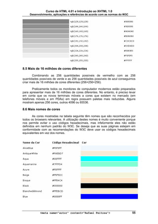 Curso de HTML 4.01 e Introdução ao XHTML 1.0
     Desenvolvimento, aplicações e referências de acordo com as normas do W3C




8.5 Mais de 16 milhões de cores diferentes

       Combinando as 256 quantidades possíveis de vermelho com as 256
quantidades possíveis de verde e as 256 quantidades possíveis de azul conseguimos
criar mais de 16 milhões de cores diferentes (256×256×256).

       Praticamente todos os monitores de computador modernos estão preparados
para apresentar mais de 16 milhões de cores diferentes. No entanto, é preciso levar
em conta que os novos terminais móveis a cores que existem no mercado (em
telefones móveis e em PDAs) em regra possuem paletas mais reduzidas. Alguns
mostram apenas 256 cores, outros 4096 ou 65536.

8.6 Mais nomes de cores

       As cores mostradas na tabela seguinte têm nomes que são reconhecidos por
todos os browsers relevantes. A utilização destes nomes é muito conveniente porque
nos permite evitar o uso códigos hexadecimais, mas infelizmente eles não estão
definidos em nenhum padrão do W3C. Se deseja que as suas páginas estejam em
conformidade com as recomendações do W3C deve usar os códigos hexadecimais
equivalentes em vez dos nomes.




            <meta name="autor" content="Rafael Feitosa">                        55
 