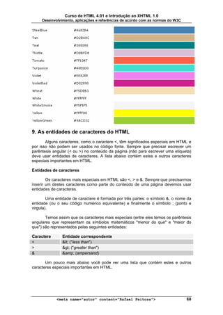Curso de HTML 4.01 e Introdução ao XHTML 1.0
     Desenvolvimento, aplicações e referências de acordo com as normas do W3C




9. As entidades de caracteres do HTML
       Alguns caracteres, como o caractere <, têm significados especiais em HTML e
por isso não podem ser usados no código fonte. Sempre que precisar escrever um
parêntesis angular (< ou >) no conteúdo da página (não para escrever uma etiqueta)
deve usar entidades de caracteres. A lista abaixo contém estes e outros caracteres
especiais importantes em HTML.

Entidades de caracteres

        Os caracteres mais especiais em HTML são <, > e &. Sempre que precisarmos
inserir um destes caracteres como parte do conteúdo de uma página devemos usar
entidades de caracteres.

        Uma entidade de caractere é formada por três partes: o símbolo &, o nome da
entidade (ou o seu código numérico equivalente) e finalmente o símbolo ; (ponto e
virgula).

       Temos assim que os caracteres mais especiais (entre eles temos os parêntesis
angulares que representam os símbolos matemáticos "menor do que" e "maior do
que") são representados pelas seguintes entidades:

Caractere      Entidade correspondente
<              < ("less than")
>              > ("greater than")
&              &amp; (ampersand)

       Um pouco mais abaixo você pode ver uma lista que contém estes e outros
caracteres especiais importantes em HTML.




            <meta name="autor" content="Rafael Feitosa">                        60
 