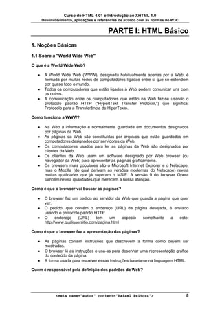 Curso de HTML 4.01 e Introdução ao XHTML 1.0
       Desenvolvimento, aplicações e referências de acordo com as normas do W3C


                                          PARTE I: HTML Básico
1. Noções Básicas

1.1 Sobre a "World Wide Web"

O que é a World Wide Web?

   •    A World Wide Web (WWW), designada habitualmente apenas por a Web, é
        formada por muitas redes de computadores ligadas entre si que se estendem
        por quase todo o mundo.
   •    Todos os computadores que estão ligados à Web podem comunicar uns com
        os outros.
   •    A comunicação entre os computadores que estão na Web faz-se usando o
        protocolo padrão HTTP ("HypertText Transfer Protocol,") que significa:
        Protocolo para a Transferência de HiperTexto.

Como funciona a WWW?

   •    Na Web a informação é normalmente guardada em documentos designados
        por páginas da Web.
   •    As páginas da Web são constituídas por arquivos que estão guardados em
        computadores designados por servidores da Web.
   •    Os computadores usados para ler as páginas da Web são designados por
        clientes da Web.
   •    Os clientes da Web usam um software designado por Web browser (ou
        navegador da Web) para apresentar as páginas graficamente.
   •    Os browsers mais populares são o Microsoft Internet Explorer e o Netscape,
        mas o Mozilla (do qual derivam as versões modernas do Netscape) revela
        muitas qualidades que já superam o MSIE. A versão 9 do browser Opera
        também revela qualidades que merecem a nossa atenção.

Como é que o browser vai buscar as páginas?

   •    O browser faz um pedido ao servidor da Web que guarda a página que quer
        ver.
   •    O pedido, que contém o endereço (URL) da página desejada, é enviado
        usando o protocolo padrão HTTP.
   •    O      endereço   (URL)     tem    um    aspecto semelhante   a    este:
        http://www.qualquersitio.com/pagina.html

Como é que o browser faz a apresentação das páginas?

   •    As páginas contêm instruções que descrevem a forma como devem ser
        mostradas.
   •    O browser lê as instruções e usa-as para desenhar uma representação gráfica
        do conteúdo da página.
   •    A forma usada para escrever essas instruções baseia-se na linguagem HTML.

Quem é responsável pela definição dos padrões da Web?




              <meta name="autor" content="Rafael Feitosa">                        8
 