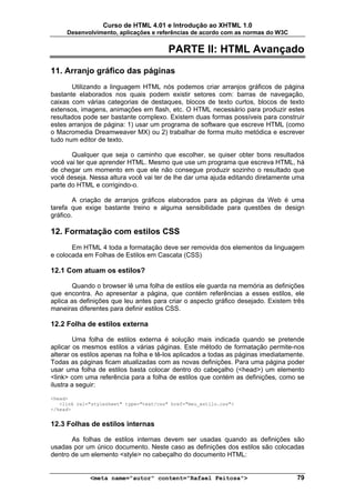 Curso de HTML 4.01 e Introdução ao XHTML 1.0
     Desenvolvimento, aplicações e referências de acordo com as normas do W3C


                                         PARTE II: HTML Avançado
11. Arranjo gráfico das páginas
       Utilizando a linguagem HTML nós podemos criar arranjos gráficos de página
bastante elaborados nos quais podem existir setores com: barras de navegação,
caixas com várias categorias de destaques, blocos de texto curtos, blocos de texto
extensos, imagens, animações em flash, etc. O HTML necessário para produzir estes
resultados pode ser bastante complexo. Existem duas formas possíveis para construir
estes arranjos de página: 1) usar um programa de software que escreve HTML (como
o Macromedia Dreamweaver MX) ou 2) trabalhar de forma muito metódica e escrever
tudo num editor de texto.

       Qualquer que seja o caminho que escolher, se quiser obter bons resultados
você vai ter que aprender HTML. Mesmo que use um programa que escreva HTML, há
de chegar um momento em que ele não consegue produzir sozinho o resultado que
você deseja. Nessa altura você vai ter de lhe dar uma ajuda editando diretamente uma
parte do HTML e corrigindo-o.

        A criação de arranjos gráficos elaborados para as páginas da Web é uma
tarefa que exige bastante treino e alguma sensibilidade para questões de design
gráfico.

12. Formatação com estilos CSS
       Em HTML 4 toda a formatação deve ser removida dos elementos da linguagem
e colocada em Folhas de Estilos em Cascata (CSS)

12.1 Com atuam os estilos?

       Quando o browser lê uma folha de estilos ele guarda na memória as definições
que encontra. Ao apresentar a página, que contém referências a esses estilos, ele
aplica as definições que leu antes para criar o aspecto gráfico desejado. Existem três
maneiras diferentes para definir estilos CSS.

12.2 Folha de estilos externa

        Uma folha de estilos externa é solução mais indicada quando se pretende
aplicar os mesmos estilos a várias páginas. Este método de formatação permite-nos
alterar os estilos apenas na folha e tê-los aplicados a todas as páginas imediatamente.
Todas as páginas ficam atualizadas com as novas definições. Para uma página poder
usar uma folha de estilos basta colocar dentro do cabeçalho (<head>) um elemento
<link> com uma referência para a folha de estilos que contém as definições, como se
ilustra a seguir:

<head>
   <link rel="stylesheet" type="text/css" href="meu_estilo.css">
</head>


12.3 Folhas de estilos internas

       As folhas de estilos internas devem ser usadas quando as definições são
usadas por um único documento. Neste caso as definições dos estilos são colocadas
dentro de um elemento <style> no cabeçalho do documento HTML:


             <meta name="autor" content="Rafael Feitosa">                           79
 