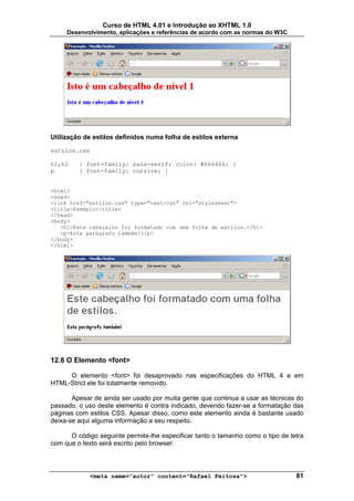 Curso de HTML 4.01 e Introdução ao XHTML 1.0
     Desenvolvimento, aplicações e referências de acordo com as normas do W3C




Utilização de estilos definidos numa folha de estilos externa

estilos.css

h1,h2    { font-family: sans-serif; color: #666666; }
p        { font-family: cursive; }


<html>
<head>
<link href="estilos.css" type="text/css" rel="stylesheet">
<title>Exemplo</title>
</head>
<body>
   <h1>Este cabeçalho foi formatado com uma folha de estilos.</h1>
   <p>Este parágrafo também!</p>
</body>
</html>




12.6 O Elemento <font>

     O elemento <font> foi desaprovado nas especificações do HTML 4 e em
HTML-Strict ele foi totalmente removido.

       Apesar de ainda ser usado por muita gente que continua a usar as técnicas do
passado, o uso deste elemento é contra indicado, devendo fazer-se a formatação das
páginas com estilos CSS. Apesar disso, como este elemento ainda é bastante usado
deixa-se aqui alguma informação a seu respeito.

      O código seguinte permite-lhe especificar tanto o tamanho como o tipo de letra
com que o texto será escrito pelo browser:



             <meta name="autor" content="Rafael Feitosa">                        81
 
