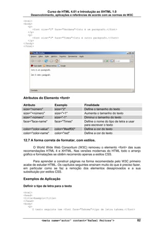 Curso de HTML 4.01 e Introdução ao XHTML 1.0
     Desenvolvimento, aplicações e referências de acordo com as normas do W3C

<html>
<body>
   <p>
      <font size="2" face="Verdana">Isto é um parágrafo.</font>
   </p>
   <p>
      <font size="3" face="Times">Isto é outro parágrafo.</font>
   </p>
</body>
</html>




Atributos do Elemento <font>

Atributo               Exemplo             Finalidade
size="número"          size="2"            Define o tamanho do texto
size="+número"         size="+1"           Aumenta o tamanho do texto
size="-número"         size="-1"           Diminui o tamanho do texto
face="face-name"       face="Times"        Define o nome do tipo de letra a usar
                                           para escrever o texto
color="color-value"    color="#eeff00"     Define a cor do texto
color="color-name"     color="red"         Define a cor do texto

12.7 A forma correta de formatar, com estilos.

        O World Wide Web Consortium (W3C) removeu o elemento <font> das suas
recomendações HTML 4 e XHTML. Nas versões modernas do HTML todo o arranjo
gráfico e formatações se obtêm recorrendo apenas a estilos CSS.

        Para aprender a construir páginas na forma recomendada pelo W3C primeiro
acabe de estudar HTML. Os capítulos seguintes ensinam muito do que é preciso fazer,
em particular como se faz a remoção dos elementos desaprovados e a sua
substituição por estilos CSS.

Exemplos de Aplicação

Definir o tipo de letra para o texto

<html>
<head>
<title>Exemplo</title>
</head>
<body>
   <p>
      O texto seguinte tem <font face="Tahoma">tipo de letra tahoma.</font>



             <meta name="autor" content="Rafael Feitosa">                          82
 
