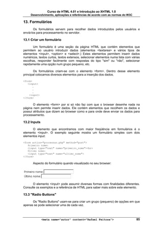 Curso de HTML 4.01 e Introdução ao XHTML 1.0
     Desenvolvimento, aplicações e referências de acordo com as normas do W3C

13. Formulários
       Os formulários servem para recolher dados introduzidos pelos usuários e
enviá-los para processamento no servidor.

13.1 Criar um formulário

       Um formulário é uma seção da página HTML que contém elementos que
permitem ao usuário introduzir dados (elementos <textarea> e vários tipos de
elementos <input>, <option> e <select>.) Estes elementos permitem inserir dados
numéricos, textos curtos, textos extensos, selecionar elementos numa lista com várias
escolhas, responder facilmente com respostas do tipo "sim" ou "não", selecionar
rapidamente uma opção num grupo pequeno, etc.

       Os formulários criam-se com o elemento <form>. Dentro desse elemento
principal colocamos diversos elementos para a inserção dos dados.

<form>
   <input>
      .
      .
      .
    <input>
</form>

       O elemento <form> por si só não faz com que o browser desenhe nada na
página nem permite inserir dados. Ele contém elementos que recolhem os dados e
possui atributos que dizem ao browser como e para onde deve enviar os dados para
processamento.

13.2 Inputs

      O elemento que encontramos com maior freqüência em formulários é o
elemento <input>. O exemplo seguinte mostra um formulário simples com dois
elementos input:

<form action="processar.php" method="post">
   Primeiro nome:
   <input type="text" name="primeiro_nome"><br>
   Último nome:
   <input type="text" name="ultimo_nome">
</form>

       Aspecto do formulário quando visualizado no seu browser:




      O elemento <input> pode assumir diversas formas com finalidades diferentes.
Consulte os exemplos e a referência de HTML para saber mais sobre este elemento.

13.3 "Radio Buttons"

      Os "Radio Buttons" usam-se para criar um grupo (pequeno) de opções em que
apenas se pode selecionar uma de cada vez.



              <meta name="autor" content="Rafael Feitosa">                        85
 