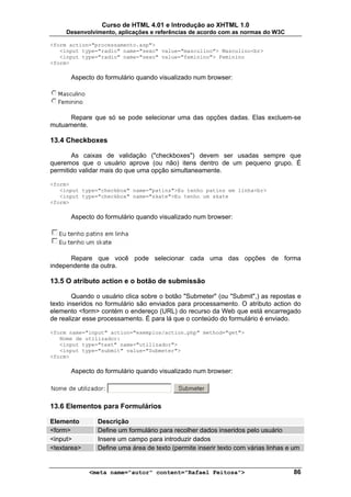 Curso de HTML 4.01 e Introdução ao XHTML 1.0
     Desenvolvimento, aplicações e referências de acordo com as normas do W3C

<form action="processamento.asp">
   <input type="radio" name="sexo" value="masculino"> Masculino<br>
   <input type="radio" name="sexo" value="feminino"> Feminino
<form>

       Aspecto do formulário quando visualizado num browser:




      Repare que só se pode selecionar uma das opções dadas. Elas excluem-se
mutuamente.

13.4 Checkboxes

       As caixas de validação ("checkboxes") devem ser usadas sempre que
queremos que o usuário aprove (ou não) itens dentro de um pequeno grupo. É
permitido validar mais do que uma opção simultaneamente.

<form>
   <input type="checkbox" name="patins">Eu tenho patins em linha<br>
   <input type="checkbox" name="skate">Eu tenho um skate
<form>

       Aspecto do formulário quando visualizado num browser:




      Repare que você pode selecionar cada uma das opções de forma
independente da outra.

13.5 O atributo action e o botão de submissão

        Quando o usuário clica sobre o botão "Submeter" (ou "Submit",) as repostas e
texto inseridos no formulário são enviados para processamento. O atributo action do
elemento <form> contém o endereço (URL) do recurso da Web que está encarregado
de realizar esse processamento. É para lá que o conteúdo do formulário é enviado.

<form name="input" action="exemplos/action.php" method="get">
   Nome de utilizador:
   <input type="text" name="utilizador">
   <input type="submit" value="Submeter">
<form>

       Aspecto do formulário quando visualizado num browser:




13.6 Elementos para Formulários

Elemento       Descrição
<form>         Define um formulário para recolher dados inseridos pelo usuário
<input>        Insere um campo para introduzir dados
<textarea>     Define uma área de texto (permite inserir texto com várias linhas e um


             <meta name="autor" content="Rafael Feitosa">                         86
 