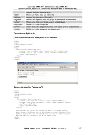Curso de HTML 4.01 e Introdução ao XHTML 1.0
     Desenvolvimento, aplicações e referências de acordo com as normas do W3C

               número ilimitado de caracteres)
<label>        Define um nome para um elemento
<fieldset>     Agrupa elementos num formulário
<legend>       Define uma legenda para um grupo de elementos do formulário
<select>       Define uma lista com várias opções selecionáveis
<optgroup>     Define um grupo de opções
<option>       Insere mais uma opção numa lista com várias opções selecionáveis
<button>       Define um botão que pode ser pressionado

Exemplos de Aplicação

Como criar campos para inserção de texto ou dados

<html>
<head>
<title>Exemplo</title>
</head>
<body>
   <form action="processar.php">
      Escreva o seu primeiro nome: <input name="firstname"><br>
      Escreva o seu último o nome: <input name="lastname"><br>
      <input type="submit">
   </form>
</body>
</html>




Campos para senhas ("password")

<html>
<head>
<title>Exemplo</title>
</head>
<body>
   <form action="processar.php">
      Escreva o seu nome de usuário: <input name="user"><br>
      Escreva a sua senha (segredo): <input type="password" value=""
      name="password"><br>
      <input type="submit">
   </form>

   <p><b>Nota:</b> Quando se digita uma senha o browser mostra
   asteriscos ou bolinhas em vez dos caracteres que introduz. Deste
   modo se alguém estiver espionando por cima do seu ombro enquanto
   escreve não vai conseguir ler a sua senha.</p>
</body>
</html>




             <meta name="autor" content="Rafael Feitosa">                         87
 