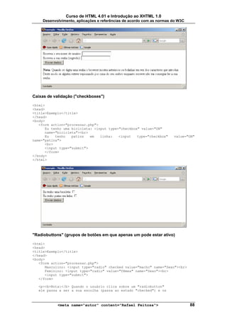 Curso de HTML 4.01 e Introdução ao XHTML 1.0
     Desenvolvimento, aplicações e referências de acordo com as normas do W3C




Caixas de validação ("checkboxes")

<html>
<head>
<title>Exemplo</title>
</head>
<body>
   <form action="processar.php">
      Eu tenho uma bicicleta: <input type="checkbox" value="ON"
      name="bicicleta"><br>
      Eu   tenho   patins   em   linha:   <input   type="checkbox"     value="ON"
name="patins">
      <br>
      <input type="submit">
      </form>
</body>
</html>




"Radiobuttons" (grupos de botões em que apenas um pode estar ativo)

<html>
<head>
<title>Exemplo</title>
</head>
<body>
   <form action="processar.php">
      Masculino: <input type="radio" checked value="macho" name="Sexo"><br>
      Feminino: <input type="radio" value="fêmea" name="Sexo"><br>
      <input type="submit">
   </form>

   <p><b>Nota:</b> Quando o usuário clica sobre um "radiobutton"
   ele passa a ser a sua escolha (passa ao estado "checked") e os



            <meta name="autor" content="Rafael Feitosa">                        88
 