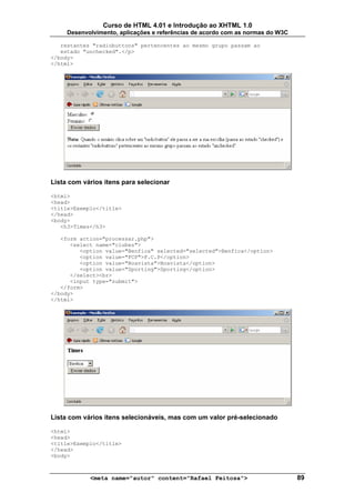 Curso de HTML 4.01 e Introdução ao XHTML 1.0
     Desenvolvimento, aplicações e referências de acordo com as normas do W3C

   restantes "radiobuttons" pertencentes ao mesmo grupo passam ao
   estado "unchecked".</p>
</body>
</html>




Lista com vários itens para selecionar

<html>
<head>
<title>Exemplo</title>
</head>
<body>
   <h3>Times</h3>

   <form action="processar.php">
      <select name="clubes">
         <option value="Benfica" selected="selected">Benfica</option>
         <option value="FCP">F.C.P</option>
         <option value="Boavista">Boavista</option>
         <option value="Sporting">Sporting</option>
      </select><br>
      <input type="submit">
   </form>
</body>
</html>




Lista com vários itens selecionáveis, mas com um valor pré-selecionado

<html>
<head>
<title>Exemplo</title>
</head>
<body>



            <meta name="autor" content="Rafael Feitosa">                        89
 