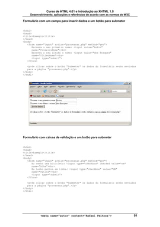 Curso de HTML 4.01 e Introdução ao XHTML 1.0
     Desenvolvimento, aplicações e referências de acordo com as normas do W3C

Formulário com um campo para inserir dados e um botão para submeter


<html>
<head>
<title>Exemplo</title>
</head>
<body>
   <form name="input" action="processar.php" method="get">
      Escreva o seu primeiro nome: <input value="Robin"
      name="PrimeiroNome"><br>
      Escreva o seu último o nome: <input value="dos Bosques"
      name="UltimoNome"><br>
      <input type="submit">
   </form>

   <p>Se clicar sobre o botão "Submeter" os dados do formulário serão enviados
   para a página "processar.php".</p>
</body>
</html>




Formulário com caixas de validação e um botão para submeter


<html>
<head>
<title>Exemplo</title>
</head>
<body>
   <form name="input" action="processar.php" method="get">
      Eu tenho uma bicicleta: <input type="checkbox" checked value="ON"
      name="Bike"><br>
      Eu tenho patins em linha: <input type="checkbox" value="ON"
      name="Patins"><br>
      <input type="submit">
   </form>

   <p>Se clicar sobre o botão "Submeter" os dados do formulário serão enviados
   para a página "processar.php".</p>
</body>
</html>




            <meta name="autor" content="Rafael Feitosa">                        91
 