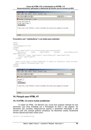 Curso de HTML 4.01 e Introdução ao XHTML 1.0
     Desenvolvimento, aplicações e referências de acordo com as normas do W3C




Formulário com "radiobuttons" e um botão para submeter

<html>
<head>
<title>Exemplo</title>
</head>
<body>
   <form name="input" action="processar.php" method="get">
      Masculino:     <input     type="radio"      checked     value="Masculino"
name="Sexo"><br>
      Feminino: <input type="radio" value="Feminino" name="Sexo"><br>
      <input type="submit">
   </form>

   <p>Se clicar sobre o botão "Submeter" os dados do formulário serão enviados
   para a página "processar.php".</p>
</body>
</html>




14. Porquê usar HTML 4?
14.1 O HTML 3.2 criava muitos problemas!

       O criador do HTML, Tim Berners Lee, nunca teve qualquer intenção de criar
elementos cuja única finalidade era a formatação do texto e das páginas. Os
elementos que concebeu destinavam-se apenas a apresentar informação e não
serviam para criar arranjos gráficos complexos. Os elementos criados inicialmente
serviam apenas para fazer coisas como:

<p>Isto é um parágrafo</p>




            <meta name="autor" content="Rafael Feitosa">                        92
 