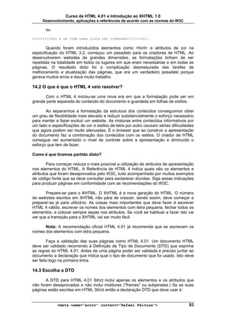 Curso de HTML 4.01 e Introdução ao XHTML 1.0
     Desenvolvimento, aplicações e referências de acordo com as normas do W3C

       ou

<ul><li>Isto é um item numa lista não ordenada</li></ul>.

       Quando foram introduzidos elementos como <font> e atributos de cor na
especificação do HTML 3.2, começou um pesadelo para os criadores de HTML. Ao
desenvolverem websites de grandes dimensões, as formatações tinham de ser
repetidas na totalidade em todos os lugares em que eram necessárias e em todas as
páginas. O resultado disto foi a complicação desmesurada das tarefas de
melhoramento e atualização das páginas, que era um verdadeiro pesadelo porque
gerava muitos erros e dava muito trabalho.

14.2 O que é que o HTML 4 veio resolver?

      Com o HTML 4 iniciou-se uma nova era em que a formatação pode ser em
grande parte separada do conteúdo do documento e guardada em folhas de estilos.

       Ao separarmos a formatação da estrutura dos conteúdos conseguimos obter
um grau de flexibilidade mais elevado e reduzir substancialmente o esforço necessário
para manter e fazer evoluir um website. As misturas entre conteúdos informativos por
um lado e especificações de cor e estilos de letra por outro causam sérias dificuldades
que agora podem ser muito atenuadas. É o browser que ao construir a apresentação
do documento faz a combinação dos conteúdos com os estilos. O criador de HTML
consegue ver aumentado o nível de controle sobre a apresentação e diminuído o
esforço que tem de fazer.

Como é que tiramos partido disto?

        Para começar reduza o mais possível a utilização de atributos de apresentação
nos elementos do HTML. A Referência de HTML 4 indica quais são os elementos e
atributos que foram desaprovados pelo W3C, tudo acompanhado por muitos exemplos
de código fonte que se deve consultar para esclarecer dúvidas. Siga essas indicações
para produzir páginas em conformidade com as recomendações do W3C.

       Prepare-se para o XHTML. O XHTML é a nova geração do HTML. O número
de websites escritos em XHTML não pára de crescer, sendo assim, deve começar a
preparar-se já para utilizá-lo. As coisas mais importantes que deve fazer é escrever
HTML 4 válido, escrever os nomes dos elementos com letra pequena, fechar todos os
elementos, e colocar sempre aspas nos atributos. Se você se habituar a fazer isto vai
ver que a transição para o XHTML vai ser muito fácil.

      Nota: A recomendação oficial HTML 4.01 já recomenda que se escrevam os
nomes dos elementos com letra pequena.

        Faça a validação das suas páginas como HTML 4.01. Um documento HTML
deve ser validado recorrendo à Definição de Tipo de Documento (DTD) que exprime
as regras do HTML 4.01. Antes de uma página poder ser validada é preciso juntar ao
documento a declaração que indica qual o tipo de documento que foi usado. Isto deve
ser feito logo na primeira linha.

14.3 Escolha a DTD

       A DTD para HTML 4.01 Strict inclui apenas os elementos e os atributos que
não foram desaprovados e não inclui molduras ("frames" ou subjanelas.) Se as suas
páginas estão escritas em HTML Strict então a declaração DTD que deve usar é:


             <meta name="autor" content="Rafael Feitosa">                           93
 