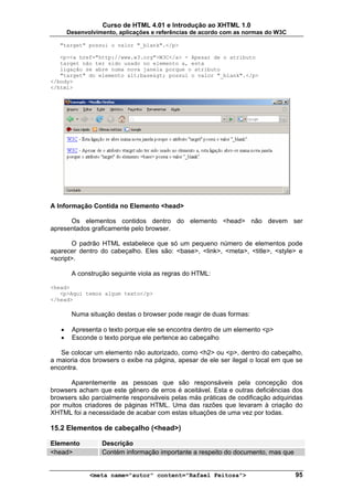 Curso de HTML 4.01 e Introdução ao XHTML 1.0
       Desenvolvimento, aplicações e referências de acordo com as normas do W3C

   "target" possui o valor "_blank".</p>

   <p><a href="http://www.w3.org">W3C</a> - Apesar de o atributo
   target não ter sido usado no elemento a, esta
   ligação se abre numa nova janela porque o atributo
   "target" do elemento <base> possui o valor "_blank".</p>
</body>
</html>




A Informação Contida no Elemento <head>

      Os elementos contidos dentro do elemento <head> não devem ser
apresentados graficamente pelo browser.

       O padrão HTML estabelece que só um pequeno número de elementos pode
aparecer dentro do cabeçalho. Eles são: <base>, <link>, <meta>, <title>, <style> e
<script>.

        A construção seguinte viola as regras do HTML:

<head>
   <p>Aqui temos algum texto</p>
</head>

        Numa situação destas o browser pode reagir de duas formas:

   •    Apresenta o texto porque ele se encontra dentro de um elemento <p>
   •    Esconde o texto porque ele pertence ao cabeçalho

   Se colocar um elemento não autorizado, como <h2> ou <p>, dentro do cabeçalho,
a maioria dos browsers o exibe na página, apesar de ele ser ilegal o local em que se
encontra.

      Aparentemente as pessoas que são responsáveis pela concepção dos
browsers acham que este gênero de erros é aceitável. Esta e outras deficiências dos
browsers são parcialmente responsáveis pelas más práticas de codificação adquiridas
por muitos criadores de páginas HTML. Uma das razões que levaram à criação do
XHTML foi a necessidade de acabar com estas situações de uma vez por todas.

15.2 Elementos de cabeçalho (<head>)

Elemento          Descrição
<head>            Contém informação importante a respeito do documento, mas que


              <meta name="autor" content="Rafael Feitosa">                        95
 