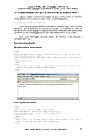 Curso de HTML 4.01 e Introdução ao XHTML 1.0
     Desenvolvimento, aplicações e referências de acordo com as normas do W3C

15.5 Valores desconhecidos para o atributo name do elemento <meta>

      Algumas vezes encontramos situações em que o atributo name do elemento
<meta> contém um valor desconhecido, como no exemplo seguinte:

<meta name="security" content="low">

       Numa situação destas devemos interpretar o elemento meta como contendo
informação que é específica do website em causa. Essa informação pode ser
importante para o autor da página, mas provavelmente é irrelevante para os visitantes.
É possível que essa informação seja útil para algum software que leia a página.

      Para obter informação completa acerca do elemento meta consulte a
Referência de HTML 4.

Exemplos de Aplicação

As palavras chave do documento

<html>
<head>
<meta name="description" content= "Tutoriais de HTML, CSS, XML, XHTML, SVG e
Flash disponíveis para download">
<meta name="keywords" content= "HTML, DHTML, CSS, XML, XHTML, JavaScript, XML,
SVG">
<title>Exemplo</title>
</head>
<body>
   <p>Os atributos do elemento meta presentes neste documento descrevem o seu
   conteúdo e fornecem algumas palavras-chave.</p>
</body>
</html>




A descrição do documento

<html>
<head>
<meta name="author" content="Manel Ambrósio">
<meta name="revised" content="Xiko Ambrósio,26/05/03">
<meta name="generator" content="Um Software Qualquer">
<title>Exemplo</title>
</head>
<body>
   <p>Os atributos do elemento <meta> presentes neste documento identificam o
   autor e o software usado para criar a página.</p>
</body>



             <meta name="autor" content="Rafael Feitosa">                          97
 