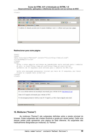Curso de HTML 4.01 e Introdução ao XHTML 1.0
     Desenvolvimento, aplicações e referências de acordo com as normas do W3C

</html>




Redirecionar para outra página

<html>
<head>
<meta http-equiv="Refresh" content="10;url=http://www.w3.org">
<title>Exemplo</title>
</head>
<body>
   <p>Se o nosso website estivesse em remodelação seria enviado para o website
   do w3c: <a href="http://www.w3.org">http://www.w3.org/</a></p>
   <p>Dentro de 10 segundos será enviado para o website do W3C.</p>

   <p>Se esta mensagem permanecer visível por mais de 10 segundos, por favor
   clique na ligação mais acima!</p>
</body>
</html>




16. Molduras ("frames")

       As molduras ("frames") são subjanelas definidas sobre a janela principal do
browser. Estas subjanelas são criadas dividindo a janela em várias partes. Cada uma
dessas partes pode apresentar uma página da Web diferente. As subjanelas são
habitualmente designadas por molduras, ou "frames".



            <meta name="autor" content="Rafael Feitosa">                        98
 