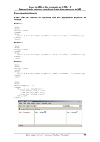Curso de HTML 4.01 e Introdução ao XHTML 1.0
     Desenvolvimento, aplicações e referências de acordo com as normas do W3C

Exemplos de Aplicação

Como criar um conjunto de subjanelas com três documentos dispostos na
vertical

Moldura A

<html>
<head>
<title></title>
</head>
<body>
   <p>Esta é a moldura <span style="color: red; font-size: 150%">A</span></p>
</body>
</html>

Moldura B

<html>
<head>
<title></title>
</head>
<body>
   <p>Esta é a moldura <span style="color: blue; font-size: 150%">B</span></p>
</body>
</html>

Moldura C

<html>
<head>
<title></title>
</head>
<body>
   <p>Esta é a moldura <span style="color: teal; font-size: 150%">C</span></p>
</body>
</html>


<html>
<head>
<title>Exemplo</title>
</head>
   <frameset cols="25%,50%,25%">
      <frame src="moldura_a.html">
      <frame src="moldura_b.html">
      <frame src="moldura_c.html">
   </frameset>
</html>




            <meta name="autor" content="Rafael Feitosa">                        99
 