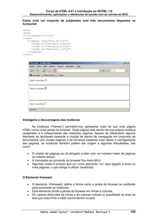 Curso de HTML 4.01 e Introdução ao XHTML 1.0
       Desenvolvimento, aplicações e referências de acordo com as normas do W3C

Como criar um conjunto de subjanelas com três documentos dispostos na
horizontal

<html>
<head>
<title>Exemplo</title>
</head>
   <frameset rows="25%,50%,25%">
      <frame src="moldura_a.html">
      <frame src="moldura_b.html">
      <frame src="moldura_c.html">
   </frameset>
</html>




Vantagens e desvantagens das molduras

       As molduras ("frames") permitem-nos apresentar mais do que uma página
HTML numa única janela do browser. Cada página está dentro da sua própria moldura
(subjanela) e é independente das restantes páginas. Apesar de oferecerem alguma
liberdade ao facilitarem bastante a criação de barras de navegação em conjuntos de
documentos com muitas páginas e de tornarem bastante mais rápido o carregamento
das páginas, as molduras também podem dar origem a algumas dificuldades, tais
como:

   •    O criador de páginas se vê obrigado a lidar com um número maior de páginas
        ao mesmo tempo.
   •    A impressão do conteúdo do browser fica mais difícil.
   •    Algumas vezes é preciso que um único elemento <a> faça ligação a duas ou
        mais páginas, o que obriga a utilizar JavaScript.


O Elemento frameset

   •    O elemento <frameset> define a forma como a janela do browser se subdivide
        para acomodar as molduras.
   •    Este elemento divide a janela do browser em linhas e colunas.
   •    Os valores atribuídos às linhas e às colunas indicam a quantidade de área de
        tela que cada linha e cada coluna devem ocupar.



              <meta name="autor" content="Rafael Feitosa">                        100
 