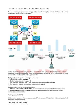 ip address 192.168.39.1             255.255.255.0 duplex auto

And we can easily assign corresponding ip addresses to four neighbor routers, which are on the same
network with HOME router’s interfaces>




QUESTION 3
                                                                                                          Q A3




Central Florida Widgets recently installed a new router in their Apopka office. Complete the network
installation by performing the initial router configurations and configuring RIPv2 routing using the router
command line interface (CLI) on the Apopka router.

Configure the router per the following requirements:
  Name of the router is Apopka
  Enable-secret password is cisco10
  The password to access user EXEC mode using the console is RouterPass
  The password to allow telnet access to the router is scan90

IPv4 addresses must be configured as follows:
    Ethernet network 209.165.201.0/27 – router has second assignable host address in subnet.
    Serial network is 192.0.2.128/28 – router has last assignable host address in the subnet.
Interfaces should be enabled.

Routing protocol is RIPv2.

(Notice: In the real exam the name, passwords, IP addresses and the positions of the assignable host
addresses might be different)

Case Study Title (Case Study):
 