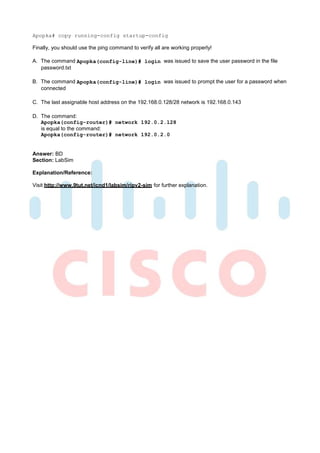 Apopka# copy running-config startup-config

Finally, you should use the ping command to verify all are working properly!

A. The command Apopka(config-line)# login was issued to save the user password in the file
   password.txt

B. The command Apopka(config-line)# login was issued to prompt the user for a password when
   connected

C. The last assignable host address on the 192.168.0.128/28 network is 192.168.0.143

D. The command:
   Apopka(config-router)# network 192.0.2.128
   is equal to the command:
   Apopka(config-router)# network 192.0.2.0


Answer: BD
Section: LabSim

Explanation/Reference:

Visit http://www.9tut.net/icnd1/labsim/ripv2-sim for further explanation.
 