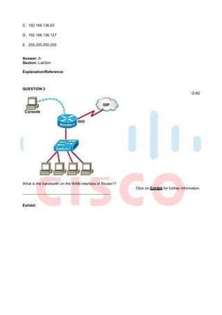 C. 192.168.136.63

D. 192.168.136.127

E. 255.255.255.255


Answer: A
Section: LabSim

Explanation/Reference:



QUESTION 2
                                                                                            Q B2




What is the bandwidth on the WAN interface of Router1?
                                                         Click on Exhibit for further information.



Exhibit:
 