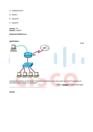 C. FastEthernet 0/1

D. Serial 0

E. Serial 0/0

F. Serial 0/1


Answer: CF
Section: LabSim

Explanation/Reference:



QUESTION 4
                                                                                                     Q B4




Including the address on the Router1 FastEthernet interface, how many hosts can have IP addresses on
the LAN to which Router1 is connected?
                                                                  Click on Exhibit for further information.



Exhibit:
 