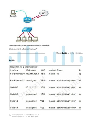 The hosts in the LAN are not able to connect to the Internet.

Which commands will correct this issue?

                                                                Click on Exhibit for further information.



Exhibit:




A. Router1(conf)# interface fa0/0
   Router1(conf-if)# no shutdown
 