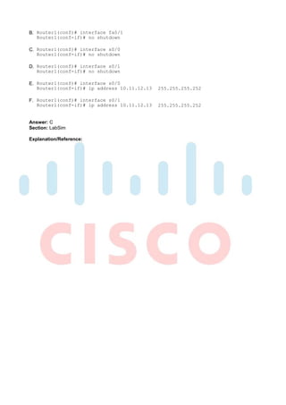 B. Router1(conf)# interface fa0/1
   Router1(conf-if)# no shutdown

C. Router1(conf)# interface s0/0
   Router1(conf-if)# no shutdown

D. Router1(conf)# interface s0/1
   Router1(conf-if)# no shutdown

E. Router1(conf)# interface s0/0
   Router1(conf-if)# ip address 10.11.12.13   255.255.255.252

F. Router1(conf)# interface s0/1
   Routerl(conf-if)# ip address 10.11.12.13   255.255.255.252


Answer: C
Section: LabSim

Explanation/Reference:
 