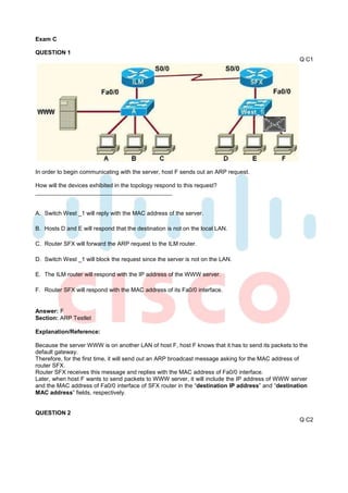 Exam C

QUESTION 1
                                                                                                    Q C1




In order to begin communicating with the server, host F sends out an ARP request.

How will the devices exhibited in the topology respond to this request?



A. Switch West _1 will reply with the MAC address of the server.

B. Hosts D and E will respond that the destination is not on the local LAN.

C. Router SFX will forward the ARP request to the ILM router.

D. Switch West _1 will block the request since the server is not on the LAN.

E. The ILM router will respond with the IP address of the WWW server.

F. Router SFX will respond with the MAC address of its Fa0/0 interface.


Answer: F
Section: ARP Testlet

Explanation/Reference:

Because the server WWW is on another LAN of host F, host F knows that it has to send its packets to the
default gateway.
Therefore, for the first time, it will send out an ARP broadcast message asking for the MAC address of
router SFX.
Router SFX receives this message and replies with the MAC address of Fa0/0 interface.
Later, when host F wants to send packets to WWW server, it will include the IP address of WWW server
and the MAC address of Fa0/0 interface of SFX router in the “destination IP address” and “destination
MAC address” fields, respectively.


QUESTION 2
                                                                                                    Q C2
 