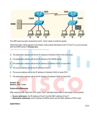 The ARP reply has been received by host F, which needs to build the packet.

What information will be placed in the header of the packet that leaves host F if host F is to communicate
with the WWW server? (Choose two)



A. The destination address will be the IP address of interface Fa0/0 of the ILM router.

B. The destination address will be the IP address of the WWW server.

C. The destination address will be the IP address of interface Fa0/0 of router SFX.

D. The source address will be the IP address of host F.

E. The source address will be the IP address of interface Fa0/0 of router SFX.

F. The destination address will be the IP address of interface Fa0/0 of router SFX.


Answer: BD
Section: ARP Testlet

Explanation/Reference:

After receiving ARP reply from SFX router, host F will place these fields in the header of the packets:

   Source addresses: the IP address of host F and the MAC address of host F
   Destination addresses: the IP address of WWW server and the MAC address of SFX router


QUESTION 3
                                                                                                          Q C3
 
