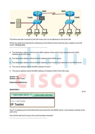 The frame has been received by the ILM router and is to be delivered on the local LAN.

Which two statements describe the addressing of the Ethernet frame that has been created by the ILM
router? (Choose two)



A. The destination address will the be the MAC address of the switch A port attached to the Fa0/0
   interface of the ILM router .

B. The destination address will be the MAC address of the WWW server.

C. The destination address will be the MAC address of the A switch port attached to the WWW server.

D. The source address will be the MAC address of host F.

E. The source address will be the MAC address of interface Fa0/0 of the ILM router.


Answer: BE
Section: ARP Testlet

Explanation/Reference:



QUESTION 4
                                                                                                    Q C4




Host F is displaying two World Wide Web documents from the WWW server in two browser windows at the
same time.

How did the data find its way to the correct browser windows?
 