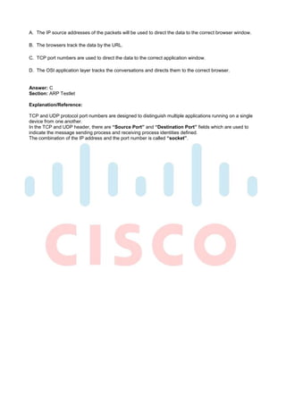 A. The IP source addresses of the packets will be used to direct the data to the correct browser window.

B. The browsers track the data by the URL.

C. TCP port numbers are used to direct the data to the correct application window.

D. The OSI application layer tracks the conversations and directs them to the correct browser.


Answer: C
Section: ARP Testlet

Explanation/Reference:

TCP and UDP protocol port numbers are designed to distinguish multiple applications running on a single
device from one another.
In the TCP and UDP header, there are “Source Port” and “Destination Port” fields which are used to
indicate the message sending process and receiving process identities defined.
The combination of the IP address and the port number is called “socket”.
 