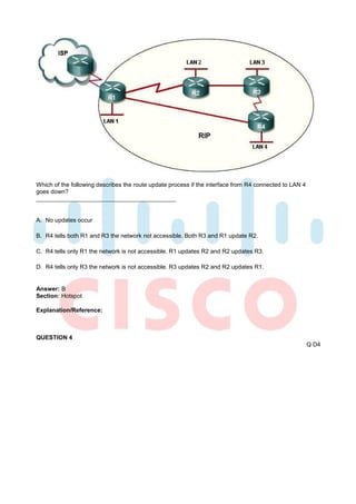 Which of the following describes the route update process if the interface from R4 connected to LAN 4
goes down?



A. No updates occur

B. R4 tells both R1 and R3 the network not accessible. Both R3 and R1 update R2.

C. R4 tells only R1 the network is not accessible. R1 updates R2 and R2 updates R3.

D. R4 tells only R3 the network is not accessible. R3 updates R2 and R2 updates R1.


Answer: B
Section: Hotspot

Explanation/Reference:



QUESTION 4
                                                                                                        Q D4
 
