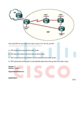 Why would RIP be used rather than static routes on R1, R2, R3, and R4?



A. RIP creates more accurate than static routes.

B. RIP uses less network resources than do static routes.

C. RIP is supported by more different vendors equipment than static routes.

D. RIP requires less configuration to automatically adjust when links go down than static routes.


Answer: D
Section: Hotspot

Explanation/Reference:



QUESTION 5
                                                                                                    Q D5
 