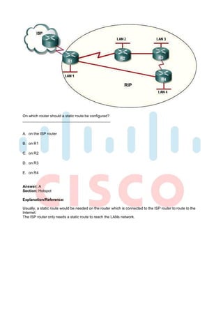 On which router should a static route be configured?



A. on the ISP router

B. on R1

C. on R2

D. on R3

E. on R4


Answer: A
Section: Hotspot

Explanation/Reference:

Usually, a static route would be needed on the router which is connected to the ISP router to route to the
Internet.
The ISP router only needs a static route to reach the LANs network.
 