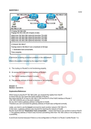 QUESTION 2
                                                                                                       Q E2




A technician is testing connection problems in the internetwork.

What is the problem indicated by the output from HostA?



A. The routing on Router2 is not functioning properly.

B. An access list is applied to an interface of Router3.

C. The Fa0/24 interface of Switch1 is down.

D. The gateway address of HostA is incorrect or not configured.


Answer: D
Section: Operations

Explanation/Reference:

When trying to ping the IP 192.168.3.254, you received the replies from that IP.
It means that you can reach the Fa0/0 interface of Router1.
But notice that the IP of host A (192.168.3.1/24) and the IP of the Fa0/0 interface of Router 1
(192.168.3.254/24) are on the same network.
So you don’t need a gateway address configured on HostA.
Therefore you can’t conclude the gateway address of HostA was configured correctly.

Lately, you tried to use the tracert command to reach another network (192.168.4.7).
In this case, a gateway address was required for reaching the network of hostB.
But the result told that “Destination host unreachable” – means that Host A can not find a route to Host B
-> The gateway address of Host A was incorrect (something other than 192.168.3.254) or not configured is
a possibility.

A and B are incorrect because if there is a mis-configuration on Router 2 or Router 3 (while Router 1 is
 