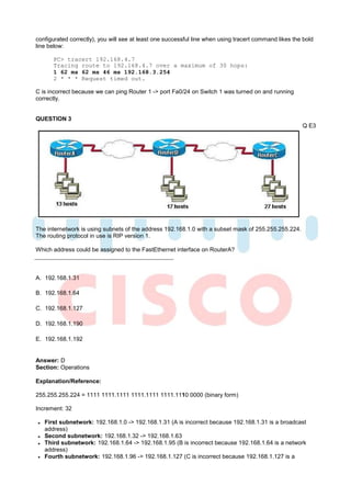 configurated correctly), you will see at least one successful line when using tracert command likes the bold
line below:

      PC> tracert 192.168.4.7
      Tracing route to 192.168.4.7 over a maximum of 30 hops:
      1 62 ms 62 ms 46 ms 192.168.3.254
      2 * * * Request timed out.

C is incorrect because we can ping Router 1 -> port Fa0/24 on Switch 1 was turned on and running
correctly.


QUESTION 3
                                                                                                       Q E3




The internetwork is using subnets of the address 192.168.1.0 with a subset mask of 255.255.255.224.
The routing protocol in use is RIP version 1.

Which address could be assigned to the FastEthernet interface on RouterA?



A. 192.168.1.31

B. 192.168.1.64

C. 192.168.1.127

D. 192.168.1.190

E. 192.168.1.192


Answer: D
Section: Operations

Explanation/Reference:

255.255.255.224 = 1111 1111.1111 1111.1111 1111.1110 0000 (binary form)

Increment: 32

   First subnetwork: 192.168.1.0 -> 192.168.1.31 (A is incorrect because 192.168.1.31 is a broadcast
   address)
   Second subnetwork: 192.168.1.32 -> 192.168.1.63
   Third subnetwork: 192.168.1.64 -> 192.168.1.95 (B is incorrect because 192.168.1.64 is a network
   address)
   Fourth subnetwork: 192.168.1.96 -> 192.168.1.127 (C is incorrect because 192.168.1.127 is a
 