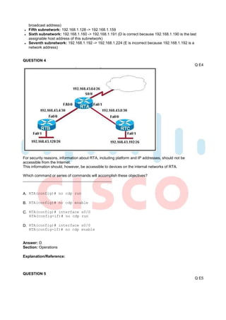 broadcast address)
   Fifth subnetwork: 192.168.1.128 -> 192.168.1.159
   Sixth subnetwork: 192.168.1.160 -> 192.168.1.191 (D is correct because 192.168.1.190 is the last
   assignable host address of this subnetwork)
   Seventh subnetwork: 192.168.1.192 -> 192.168.1.224 (E is incorrect because 192.168.1.192 is a
   network address)


QUESTION 4
                                                                                                  Q E4




For security reasons, information about RTA, including platform and IP addresses, should not be
accessible from the Internet.
This information should, however, be accessible to devices on the internal networks of RTA.

Which command or series of commands will accomplish these objectives?



A. RTA(config)# no cdp run

B. RTA(config)# no cdp enable

C. RTA(config)# interface s0/0
   RTA(config-if)# no cdp run

D. RTA(config)# interface s0/0
   RTA(config-if)# no cdp enable


Answer: D
Section: Operations

Explanation/Reference:



QUESTION 5
                                                                                                  Q E5
 