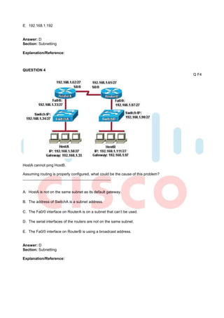 E. 192.168.1.192


Answer: D
Section: Subnetting

Explanation/Reference:



QUESTION 4
                                                                                    Q F4




HostA cannot ping HostB.

Assuming routing is properly configured, what could be the cause of this problem?



A. HostA is not on the same subnet as its default gateway.

B. The address of SwitchA is a subnet address.

C. The Fa0/0 interface on RouterA is on a subnet that can’t be used.

D. The serial interfaces of the routers are not on the same subnet.

E. The Fa0/0 interface on RouterB is using a broadcast address.


Answer: D
Section: Subnetting

Explanation/Reference:
 