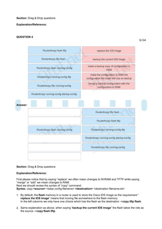Section: Drag & Drop questions

Explanation/Reference:



QUESTION 4
                                                                                                      Q G4




Answer:




Section: Drag & Drop questions

Explanation/Reference:

First please notice that by saying “replace” we often mean changes to NVRAM and TFTP while saying
“merge” or “add” we mean changes to RAM.
Next we should review the syntax of “copy” command:
Syntax: copy <source> <base config filename> <destination> <destination filename.txt>

1. By default, the flash memory in a router is used to store the Cisco IOS image so the requirement “
   replace the IOS image” means that moving file somewhere to the flash memory.
   In the left columns we only have one choice which has the flash as the destination ->copy tftp flash.

2. Same explanation as above, when saying “backup the current IOS image” the flash takes the role as
   the source ->copy flash tftp.
 