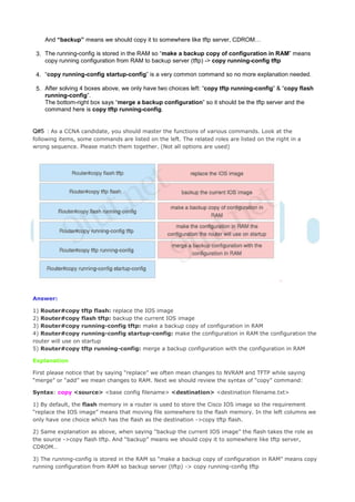 And “backup” means we should copy it to somewhere like tftp server, CDROM…

 3. The running-config is stored in the RAM so “make a backup copy of configuration in RAM” means
    copy running configuration from RAM to backup server (tftp) -> copy running-config tftp

 4. “copy running-config startup-config” is a very common command so no more explanation needed.

 5. After solving 4 boxes above, we only have two choices left: “copy tftp running-config” & “copy flash
    running-config”.
    The bottom-right box says “merge a backup configuration” so it should be the tftp server and the
    command here is copy tftp running-config.


Q#5 : As a CCNA candidate, you should master the functions of various commands. Look at the
following items, some commands are listed on the left. The related roles are listed on the right in a
wrong sequence. Please match them together. (Not all options are used)




Answer:

1) Router#copy tftp flash: replace the IOS image
2) Router#copy flash tftp: backup the current IOS image
3) Router#copy running-config tftp: make a backup copy of configuration in RAM
4) Router#copy running-config startup-config: make the configuration in RAM the configuration the
router will use on startup
5) Router#copy tftp running-config: merge a backup configuration with the configuration in RAM

Explanation

First please notice that by saying “replace” we often mean changes to NVRAM and TFTP while saying
“merge” or “add” we mean changes to RAM. Next we should review the syntax of “copy” command:

Syntax: copy <source> <base config filename> <destination> <destination filename.txt>

1) By default, the flash memory in a router is used to store the Cisco IOS image so the requirement
“replace the IOS image” means that moving file somewhere to the flash memory. In the left columns we
only have one choice which has the flash as the destination ->copy tftp flash.

2) Same explanation as above, when saying “backup the current IOS image” the flash takes the role as
the source ->copy flash tftp. And “backup” means we should copy it to somewhere like tftp server,
CDROM…

3) The running-config is stored in the RAM so “make a backup copy of configuration in RAM” means copy
running configuration from RAM so backup server (tftp) -> copy running-config tftp
 